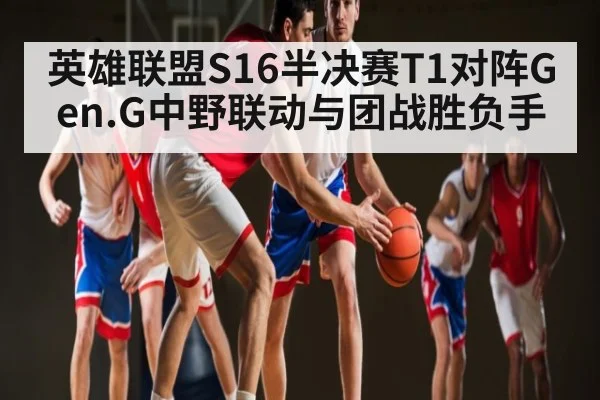 英雄联盟S16半决赛T1对阵Gen.G中野联动与团战胜负手