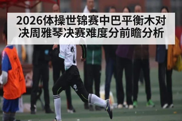 2026体操世锦赛中巴平衡木对决周雅琴决赛难度分前瞻分析